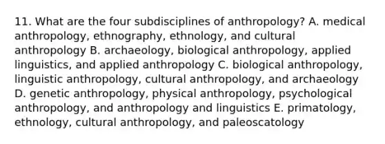 11. What are the four subdisciplines of anthropology? A. medical anthropology, ethnography, ethnology, and cultural anthropology B. archaeology, biological anthropology, applied linguistics, and applied anthropology C. biological anthropology, linguistic anthropology, cultural anthropology, and archaeology D. genetic anthropology, physical anthropology, psychological anthropology, and anthropology and linguistics E. primatology, ethnology, cultural anthropology, and paleoscatology