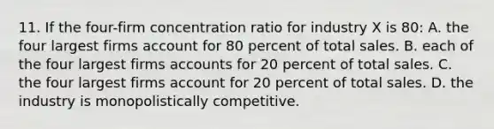 11. If the four-firm concentration ratio for industry X is 80: A. the four largest firms account for 80 percent of total sales. B. each of the four largest firms accounts for 20 percent of total sales. C. the four largest firms account for 20 percent of total sales. D. the industry is monopolistically competitive.