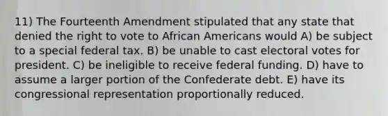 11) The Fourteenth Amendment stipulated that any state that denied the right to vote to African Americans would A) be subject to a special federal tax. B) be unable to cast electoral votes for president. C) be ineligible to receive federal funding. D) have to assume a larger portion of the Confederate debt. E) have its congressional representation proportionally reduced.