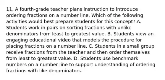 11. A fourth-grade teacher plans instruction to introduce ordering fractions on a number line. Which of the following activities would best prepare students for this concept? A. Students work in pairs on sorting fractions with unlike denominators from least to greatest value. B. Students view an engaging educational video that models the procedure for placing fractions on a number line. C. Students in a small group receive fractions from the teacher and then order themselves from least to greatest value. D. Students use benchmark numbers on a number line to support understanding of ordering fractions with like denominators.