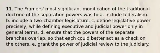 11. The Framers' most significant modification of the traditional doctrine of the separation powers was to a. include federalism. b. include a two-chamber legislature. c. define legislative power precisely, while defining executive and judicial power only in general terms. d. ensure that the powers of the separate branches overlap, so that each could better act as a check on the others. e. grant the power of judicial review to the judiciary.