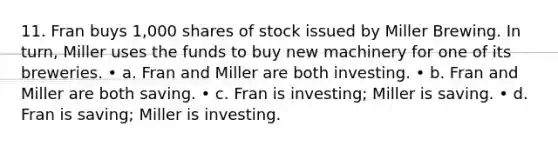 11. Fran buys 1,000 shares of stock issued by Miller Brewing. In turn, Miller uses the funds to buy new machinery for one of its breweries. • a. Fran and Miller are both investing. • b. Fran and Miller are both saving. • c. Fran is investing; Miller is saving. • d. Fran is saving; Miller is investing.