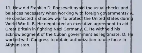 11. How did Franklin D. Roosevelt avoid the usual checks and balances necessary when working with foreign governments? A. He conducted a shadow war to protect the United States during World War II. B. He negotiated an executive agreement to aid Great Britain in fighting Nazi Germany. C. He withheld his acknowledgment of the Cuban government as legitimate. D. He worked with Congress to obtain authorization to use force in Afghanistan.