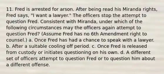 11. Fred is arrested for arson. After being read his Miranda rights, Fred says, "I want a lawyer." The officers stop the attempt to question Fred. Consistent with Miranda, under which of the following circumstances may the officers again attempt to question Fred? (Assume Fred has no 6th Amendment right to counsel.) a. Once Fred has had a chance to speak with a lawyer. b. After a suitable cooling off period. c. Once Fred is released from custody or initiates questioning on his own. d. A different set of officers attempt to question Fred or to question him about a different offense.