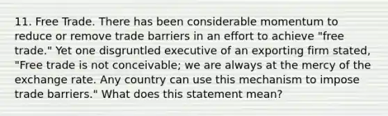 11. Free Trade. There has been considerable momentum to reduce or remove trade barriers in an effort to achieve "free trade." Yet one disgruntled executive of an exporting firm stated, "Free trade is not conceivable; we are always at the mercy of the exchange rate. Any country can use this mechanism to impose trade barriers." What does this statement mean?