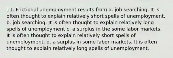 11. Frictional unemployment results from a. job searching. It is often thought to explain relatively short spells of unemployment. b. job searching. It is often thought to explain relatively long spells of unemployment c. a surplus in the some labor markets. It is often thought to explain relatively short spells of unemployment. d. a surplus in some labor markets. It is often thought to explain relatively long spells of unemployment.