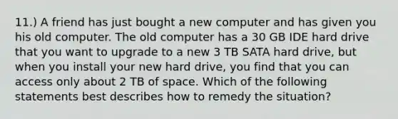 11.) A friend has just bought a new computer and has given you his old computer. The old computer has a 30 GB IDE hard drive that you want to upgrade to a new 3 TB SATA hard drive, but when you install your new hard drive, you find that you can access only about 2 TB of space. Which of the following statements best describes how to remedy the situation?