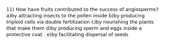 11) How have fruits contributed to the success of angiosperms? a)by attracting insects to the pollen inside b)by producing triploid cells via double fertilization c)by nourishing the plants that make them d)by producing sperm and eggs inside a protective coat . e)by facilitating dispersal of seeds