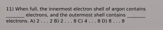 11) When full, the innermost electron shell of argon contains ________ electrons, and the outermost shell contains ________ electrons. A) 2 . . . 2 B) 2 . . . 8 C) 4 . . . 8 D) 8 . . . 8