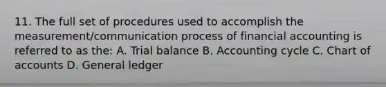 11. The full set of procedures used to accomplish the measurement/communication process of financial accounting is referred to as the: A. Trial balance B. Accounting cycle C. Chart of accounts D. General ledger