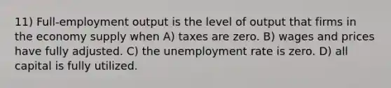 11) Full-employment output is the level of output that firms in the economy supply when A) taxes are zero. B) wages and prices have fully adjusted. C) the unemployment rate is zero. D) all capital is fully utilized.