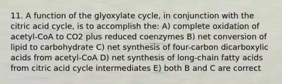 11. A function of the glyoxylate cycle, in conjunction with the citric acid cycle, is to accomplish the: A) complete oxidation of acetyl-CoA to CO2 plus reduced coenzymes B) net conversion of lipid to carbohydrate C) net synthesis of four-carbon dicarboxylic acids from acetyl-CoA D) net synthesis of long-chain fatty acids from citric acid cycle intermediates E) both B and C are correct