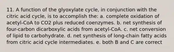 11. A function of the glyoxylate cycle, in conjunction with the citric acid cycle, is to accomplish the: a. complete oxidation of acetyl-CoA to CO2 plus reduced coenzymes. b. net synthesis of four-carbon dicarboxylic acids from acetyl-CoA. c. net conversion of lipid to carbohydrate. d. net synthesis of long-chain fatty acids from citric acid cycle intermediates. e. both B and C are correct