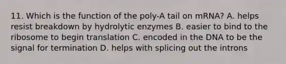 11. Which is the function of the poly-A tail on mRNA? A. helps resist breakdown by hydrolytic enzymes B. easier to bind to the ribosome to begin translation C. encoded in the DNA to be the signal for termination D. helps with splicing out the introns