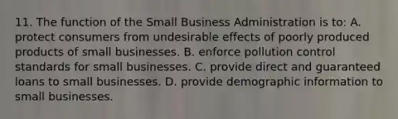 11. The function of the Small Business Administration is to: A. protect consumers from undesirable effects of poorly produced products of small businesses. B. enforce pollution control standards for small businesses. C. provide direct and guaranteed loans to small businesses. D. provide demographic information to small businesses.