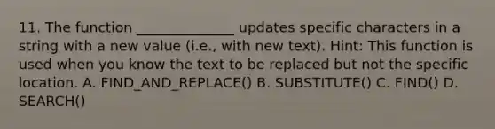 11. The function ______________ updates specific characters in a string with a new value (i.e., with new text). Hint: This function is used when you know the text to be replaced but not the specific location. A. FIND_AND_REPLACE() B. SUBSTITUTE() C. FIND() D. SEARCH()