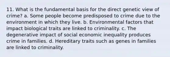 11. What is the fundamental basis for the direct genetic view of crime? a. Some people become predisposed to crime due to the environment in which they live. b. Environmental factors that impact biological traits are linked to criminality. c. The degenerative impact of social economic inequality produces crime in families. d. Hereditary traits such as genes in families are linked to criminality.