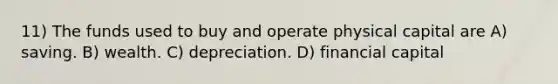11) The funds used to buy and operate physical capital are A) saving. B) wealth. C) depreciation. D) financial capital