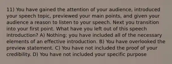 11) You have gained the attention of your audience, introduced your speech topic, previewed your main points, and given your audience a reason to listen to your speech. Next you transition into your first point. What have you left out of this speech introduction? A) Nothing; you have included all of the necessary elements of an effective introduction. B) You have overlooked the preview statement. C) You have not included the proof of your credibility. D) You have not included your specific purpose