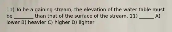 11) To be a gaining stream, the elevation of <a href='https://www.questionai.com/knowledge/kra6qgcwqy-the-water-table' class='anchor-knowledge'>the water table</a> must be ________ than that of the surface of the stream. 11) ______ A) lower B) heavier C) higher D) lighter