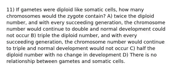 11) If gametes were diploid like somatic cells, how many chromosomes would the zygote contain? A) twice the diploid number, and with every succeeding generation, the chromosome number would continue to double and normal development could not occur B) triple the diploid number, and with every succeeding generation, the chromosome number would continue to triple and normal development would not occur C) half the diploid number with no change in development D) There is no relationship between gametes and somatic cells.