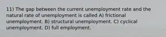 11) The gap between the current unemployment rate and the natural rate of unemployment is called A) frictional unemployment. B) structural unemployment. C) cyclical unemployment. D) full employment.