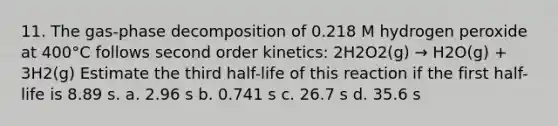 11. The gas-phase decomposition of 0.218 M hydrogen peroxide at 400°C follows second order kinetics: 2H2O2(g) → H2O(g) + 3H2(g) Estimate the third half-life of this reaction if the first half-life is 8.89 s. a. 2.96 s b. 0.741 s c. 26.7 s d. 35.6 s