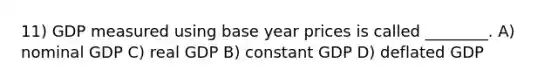 11) GDP measured using base year prices is called ________. A) nominal GDP C) real GDP B) constant GDP D) deflated GDP