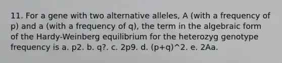 11. For a gene with two alternative alleles, A (with a frequency of p) and a (with a frequency of q), the term in the algebraic form of the Hardy-Weinberg equilibrium for the heterozyg genotype frequency is a. р2. b. q?. c. 2p9. d. (p+q)^2. e. 2Aa.