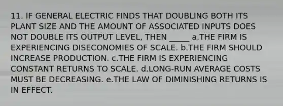 11. IF GENERAL ELECTRIC FINDS THAT DOUBLING BOTH ITS PLANT SIZE AND THE AMOUNT OF ASSOCIATED INPUTS DOES NOT DOUBLE ITS OUTPUT LEVEL, THEN _____ a.THE FIRM IS EXPERIENCING DISECONOMIES OF SCALE. b.THE FIRM SHOULD INCREASE PRODUCTION. c.THE FIRM IS EXPERIENCING CONSTANT RETURNS TO SCALE. d.LONG-RUN AVERAGE COSTS MUST BE DECREASING. e.THE LAW OF DIMINISHING RETURNS IS IN EFFECT.