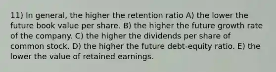 11) In general, the higher the retention ratio A) the lower the future book value per share. B) the higher the future growth rate of the company. C) the higher the dividends per share of common stock. D) the higher the future debt-equity ratio. E) the lower the value of retained earnings.