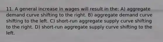 11. A general increase in wages will result in the: A) aggregate demand curve shifting to the right. B) aggregate demand curve shifting to the left. C) short-run aggregate supply curve shifting to the right. D) short-run aggregate supply curve shifting to the left.