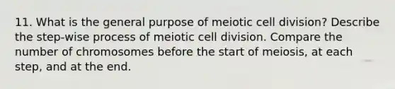 11. What is the general purpose of meiotic cell division? Describe the step-wise process of meiotic cell division. Compare the number of chromosomes before the start of meiosis, at each step, and at the end.