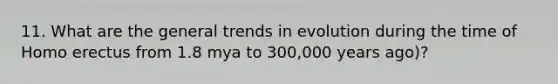 11. What are the general trends in evolution during the time of Homo erectus from 1.8 mya to 300,000 years ago)?