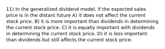 11) In the generalized dividend model, if the expected sales price is in the distant future A) it does not affect the current stock price. B) it is more important than dividends in determining the current stock price. C) it is equally important with dividends in determining the current stock price. D) it is less important than dividends but still affects the current stock price.