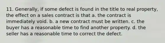 11. Generally, if some defect is found in the title to real property, the effect on a sales contract is that a. the contract is immediately void. b. a new contract must be written. c. the buyer has a reasonable time to find another property. d. the seller has a reasonable time to correct the defect.