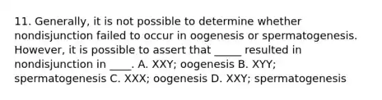 11. Generally, it is not possible to determine whether nondisjunction failed to occur in oogenesis or spermatogenesis. However, it is possible to assert that _____ resulted in nondisjunction in ____. A. XXY; oogenesis B. XYY; spermatogenesis C. XXX; oogenesis D. XXY; spermatogenesis