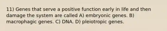 11) Genes that serve a positive function early in life and then damage the system are called A) embryonic genes. B) macrophagic genes. C) DNA. D) pleiotropic genes.