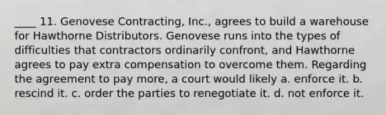 ____ 11. Genovese Contracting, Inc., agrees to build a warehouse for Hawthorne Distributors. Genovese runs into the types of difficulties that contractors ordinarily confront, and Hawthorne agrees to pay extra compensation to overcome them. Regarding the agreement to pay more, a court would likely a. enforce it. b. rescind it. c. order the parties to renegotiate it. d. not enforce it.