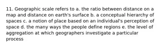 11. Geographic scale refers to a. the ratio between distance on a map and distance on earth's surface b. a conceptual hierarchy of spaces c. a notion of place based on an individual's perception of space d. the many ways the people define regions e. the level of aggregation at which geographers investigate a particular process