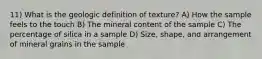 11) What is the geologic definition of texture? A) How the sample feels to the touch B) The mineral content of the sample C) The percentage of silica in a sample D) Size, shape, and arrangement of mineral grains in the sample