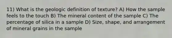 11) What is the geologic definition of texture? A) How the sample feels to the touch B) The mineral content of the sample C) The percentage of silica in a sample D) Size, shape, and arrangement of mineral grains in the sample