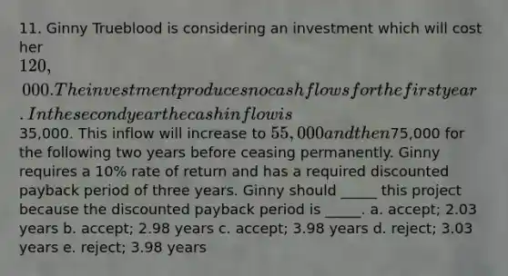 11. Ginny Trueblood is considering an investment which will cost her 120,000. The investment produces no cash flows for the first year. In the second year the cash inflow is35,000. This inflow will increase to 55,000 and then75,000 for the following two years before ceasing permanently. Ginny requires a 10% rate of return and has a required discounted payback period of three years. Ginny should _____ this project because the discounted payback period is _____. a. accept; 2.03 years b. accept; 2.98 years c. accept; 3.98 years d. reject; 3.03 years e. reject; 3.98 years