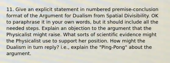 11. Give an explicit statement in numbered premise-conclusion format of the Argument for Dualism from Spatial Divisibility. OK to paraphrase it in your own words, but it should include all the needed steps. Explain an objection to the argument that the Physicalist might raise. What sorts of scientific evidence might the Physicalist use to support her position. How might the Dualism in turn reply? i.e., explain the "Ping-Pong" about the argument.