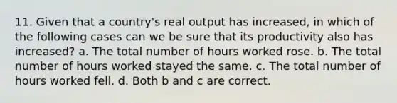 11. Given that a country's real output has increased, in which of the following cases can we be sure that its productivity also has increased? a. The total number of hours worked rose. b. The total number of hours worked stayed the same. c. The total number of hours worked fell. d. Both b and c are correct.