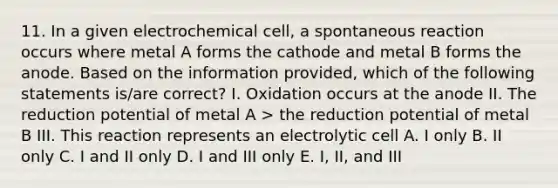 11. In a given electrochemical cell, a spontaneous reaction occurs where metal A forms the cathode and metal B forms the anode. Based on the information provided, which of the following statements is/are correct? I. Oxidation occurs at the anode II. The reduction potential of metal A > the reduction potential of metal B III. This reaction represents an electrolytic cell A. I only B. II only C. I and II only D. I and III only E. I, II, and III