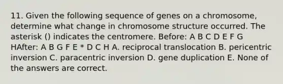 11. Given the following sequence of genes on a chromosome, determine what change in chromosome structure occurred. The asterisk () indicates the centromere. Before: A B C D E F G HAfter: A B G F E * D C H A. reciprocal translocation B. pericentric inversion C. paracentric inversion D. gene duplication E. None of the answers are correct.