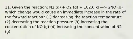 11. Given the reaction: N2 (g) + O2 (g) + 182.6 kJ —> 2NO (g) Which change would cause an immediate increase in the rate of the forward reaction? (1) decreasing the reaction temperature (2) decreasing the reaction pressure (3) increasing the concentration of NO (g) (4) increasing the concentration of N2 (g)