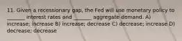 11. Given a recessionary gap, the Fed will use monetary policy to _______ interest rates and _______ aggregate demand. A) increase; increase B) increase; decrease C) decrease; increase D) decrease; decrease