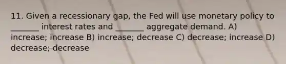 11. Given a recessionary gap, the Fed will use monetary policy to _______ interest rates and _______ aggregate demand. A) increase; increase B) increase; decrease C) decrease; increase D) decrease; decrease